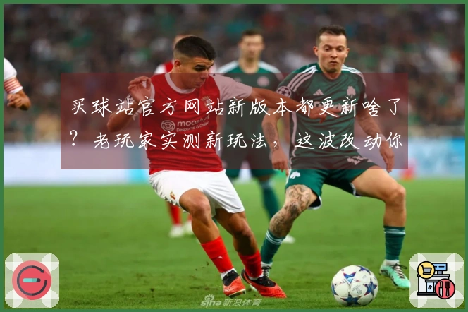 买球站官方网站新版本都更新啥了？老玩家实测新玩法，这波改动你顶不顶？
