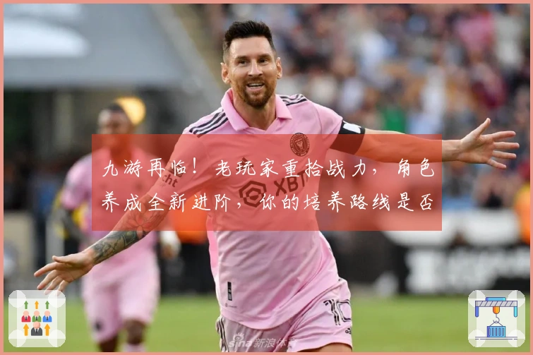 九游再临！老玩家重拾战力，角色养成全新进阶，你的培养路线是否需要调整？