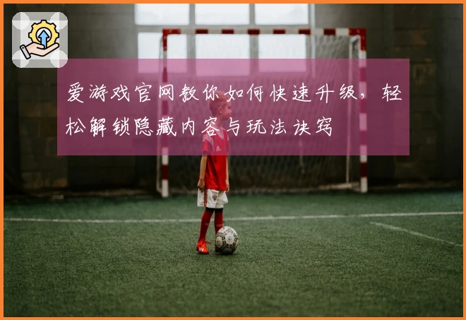 爱游戏官网教你如何快速升级，轻松解锁隐藏内容与玩法诀窍