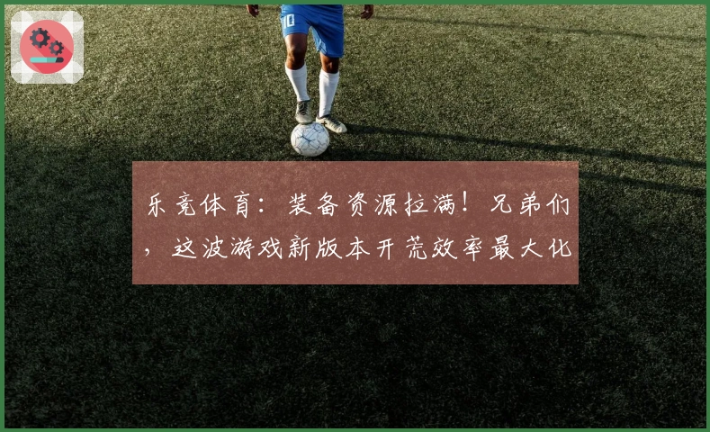 乐竞体育：装备资源拉满！兄弟们，这波游戏新版本开荒效率最大化小技巧全在这了！