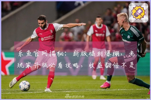 乐鱼官网揭秘：新版福利爆棚，老玩家升级必看攻略，收益翻倍不是梦！