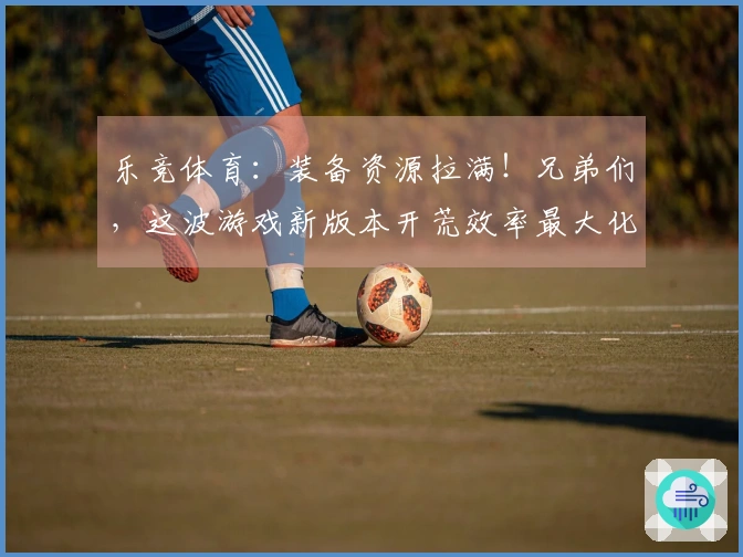 乐竞体育：装备资源拉满！兄弟们，这波游戏新版本开荒效率最大化小技巧全在这了！