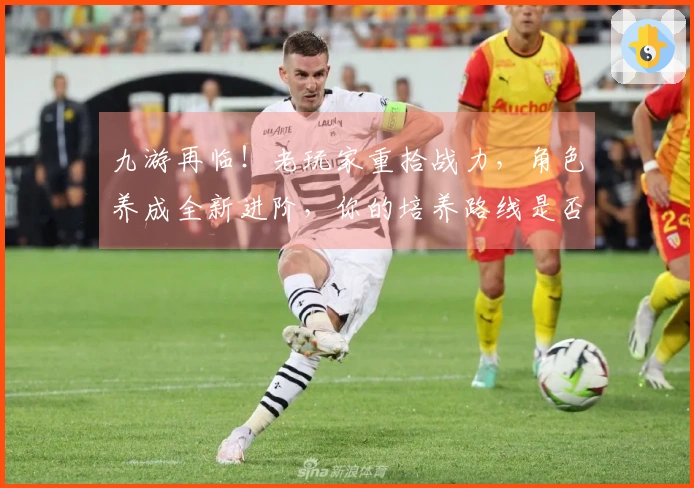 九游再临！老玩家重拾战力，角色养成全新进阶，你的培养路线是否需要调整？