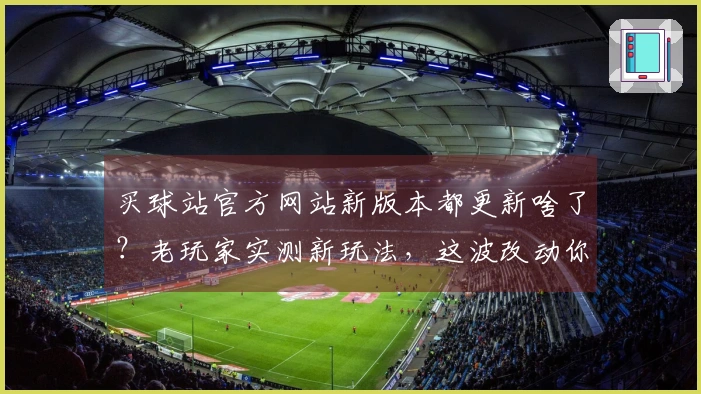 买球站官方网站新版本都更新啥了？老玩家实测新玩法，这波改动你顶不顶？