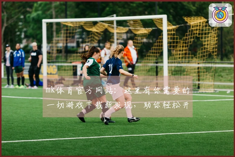 mk体育官方网站：这里有你需要的一切游戏下载新发现，助你轻松开启畅玩之旅