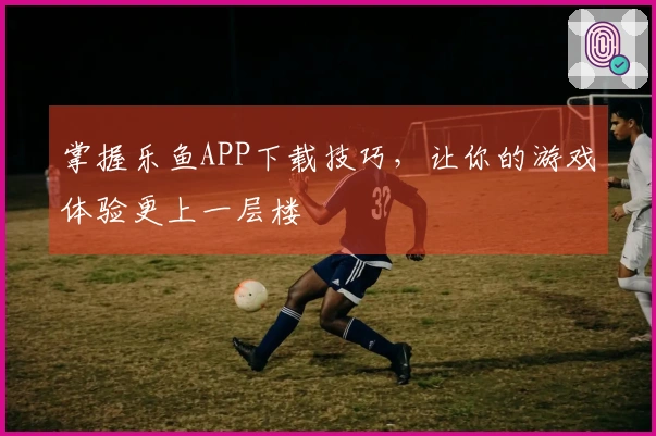 掌握乐鱼APP下载技巧，让你的游戏体验更上一层楼